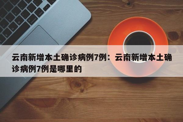 云南新增本土确诊病例7例：云南新增本土确诊病例7例是哪里的