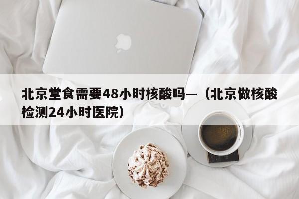 北京堂食需要48小时核酸吗—（北京做核酸检测24小时医院）
