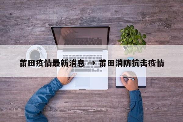 莆田疫情最新消息 → 莆田消防抗击疫情