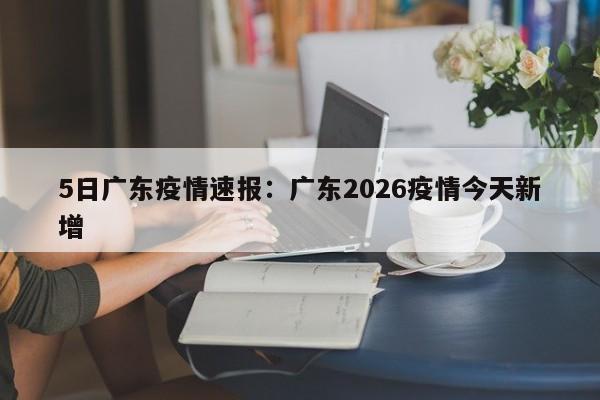 5日广东疫情速报：广东2026疫情今天新增