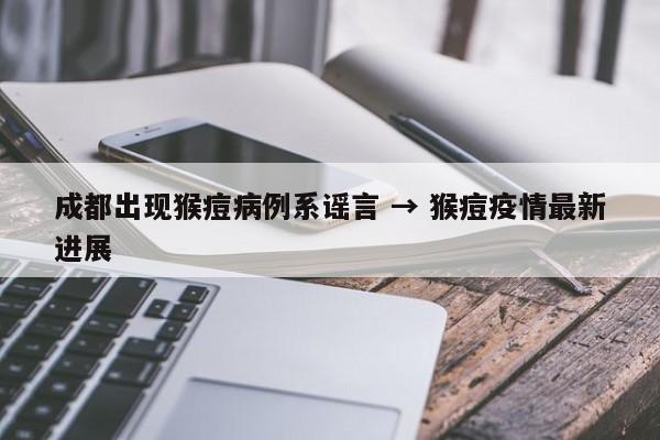 成都出现猴痘病例系谣言 → 猴痘疫情最新进展