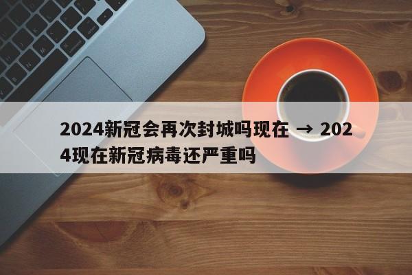 2024新冠会再次封城吗现在 → 2024现在新冠病毒还严重吗