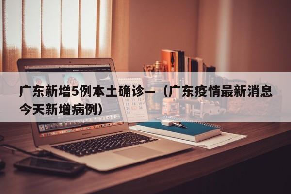 广东新增5例本土确诊—（广东疫情最新消息今天新增病例）