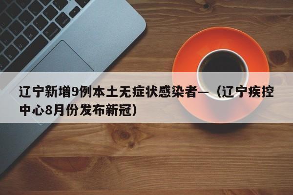辽宁新增9例本土无症状感染者—（辽宁疾控中心8月份发布新冠）