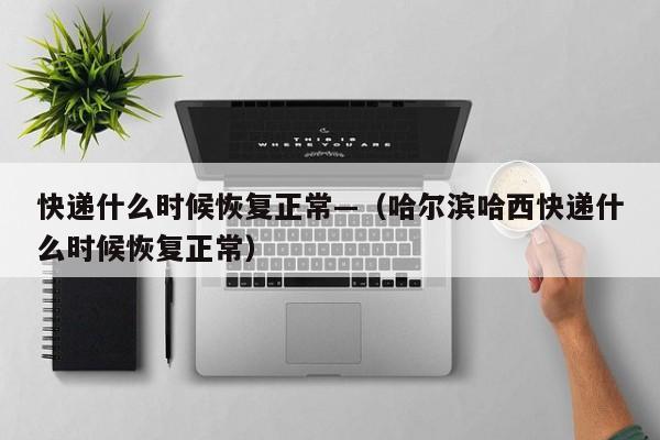 快递什么时候恢复正常—（哈尔滨哈西快递什么时候恢复正常）
