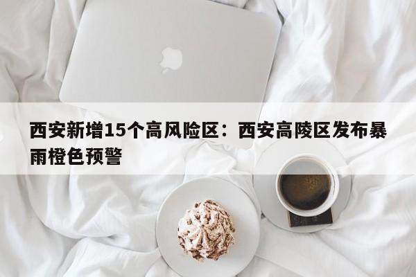 西安新增15个高风险区：西安高陵区发布暴雨橙色预警