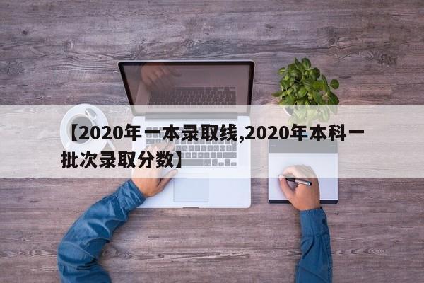 【2020年一本录取线,2020年本科一批次录取分数】