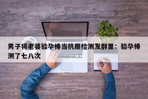 男子将老婆验孕棒当抗原检测发群里：验孕棒测了七八次