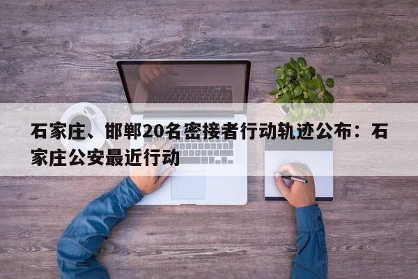 石家庄、邯郸20名密接者行动轨迹公布：石家庄公安最近行动