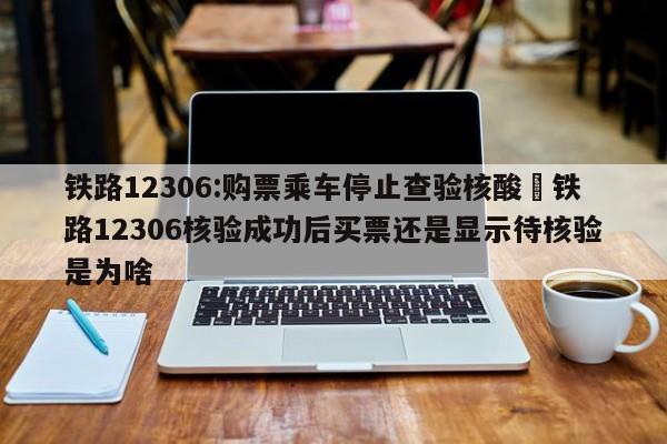 铁路12306:购票乘车停止查验核酸›铁路12306核验成功后买票还是显示待核验是为啥