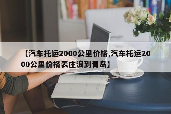 【汽车托运2000公里价格,汽车托运2000公里价格表庄浪到青岛】