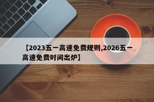 【2023五一高速免费规则,2026五一高速免费时间出炉】