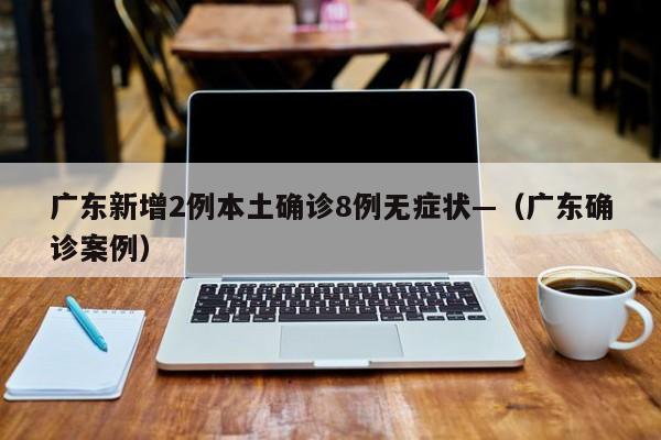 广东新增2例本土确诊8例无症状—（广东确诊案例）