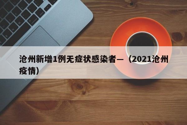 沧州新增1例无症状感染者—（2021沧州疫情）