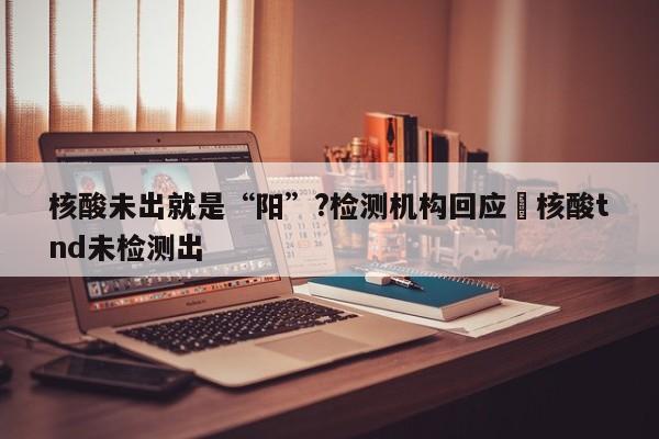 核酸未出就是“阳”?检测机构回应›核酸tnd未检测出
