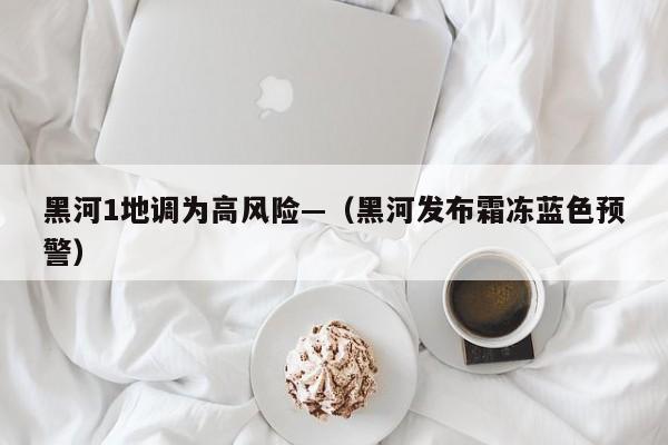 黑河1地调为高风险—（黑河发布霜冻蓝色预警）