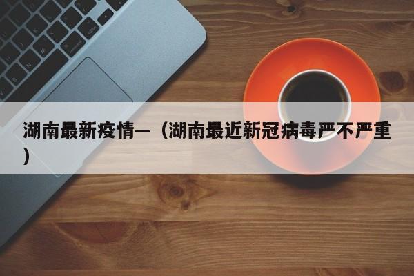 湖南最新疫情—（湖南最近新冠病毒严不严重）