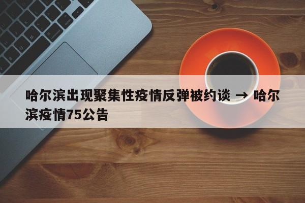 哈尔滨出现聚集性疫情反弹被约谈 → 哈尔滨疫情75公告