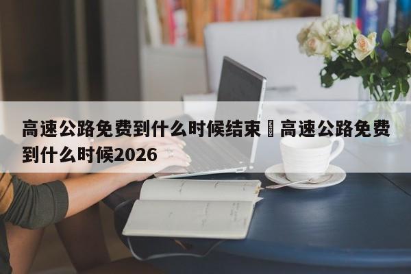 高速公路免费到什么时候结束›高速公路免费到什么时候2026