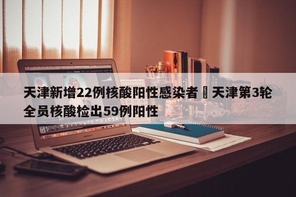 天津新增22例核酸阳性感染者›天津第3轮全员核酸检出59例阳性