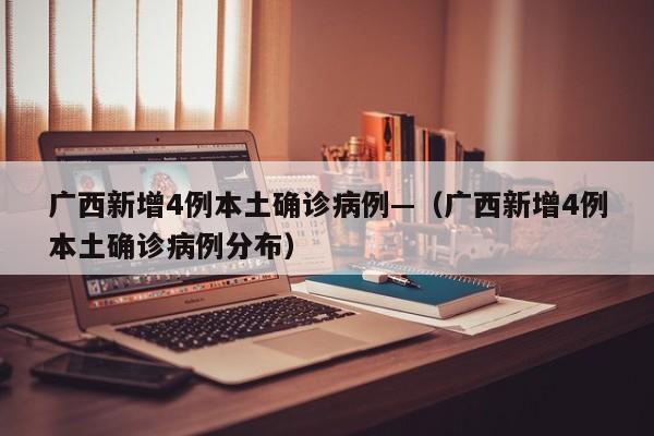 广西新增4例本土确诊病例—（广西新增4例本土确诊病例分布）