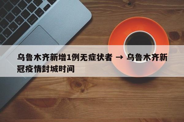 乌鲁木齐新增1例无症状者 → 乌鲁木齐新冠疫情封城时间