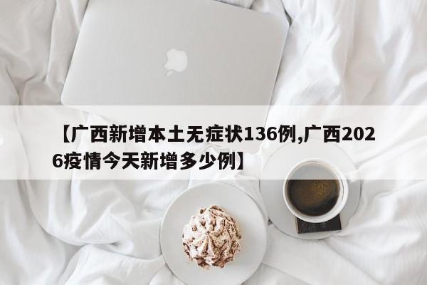 【广西新增本土无症状136例,广西2026疫情今天新增多少例】