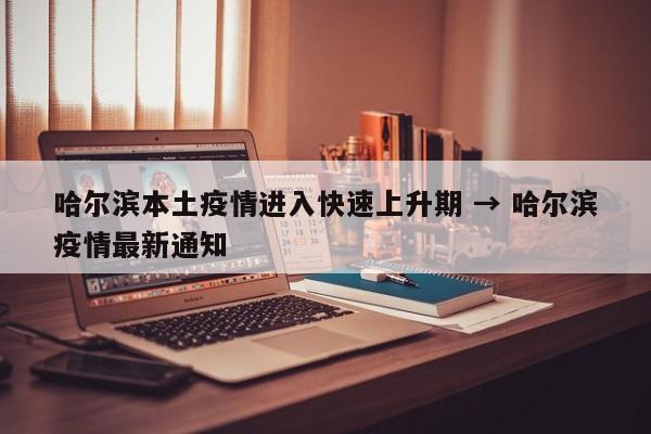哈尔滨本土疫情进入快速上升期 → 哈尔滨疫情最新通知