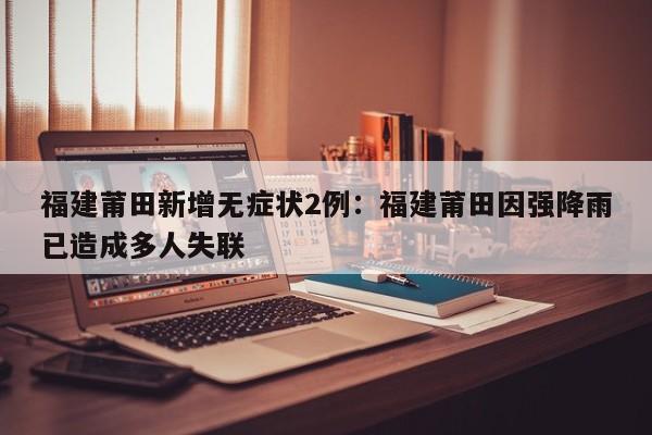 福建莆田新增无症状2例：福建莆田因强降雨已造成多人失联