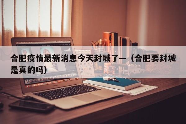合肥疫情最新消息今天封城了—（合肥要封城是真的吗）
