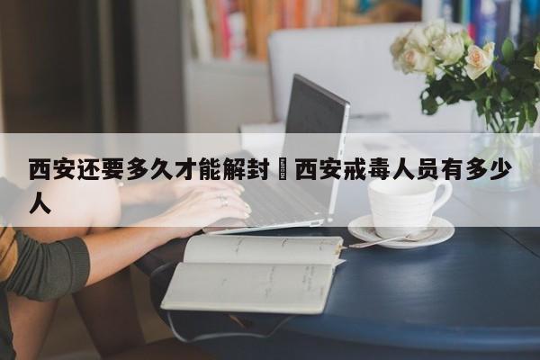 西安还要多久才能解封›西安戒毒人员有多少人