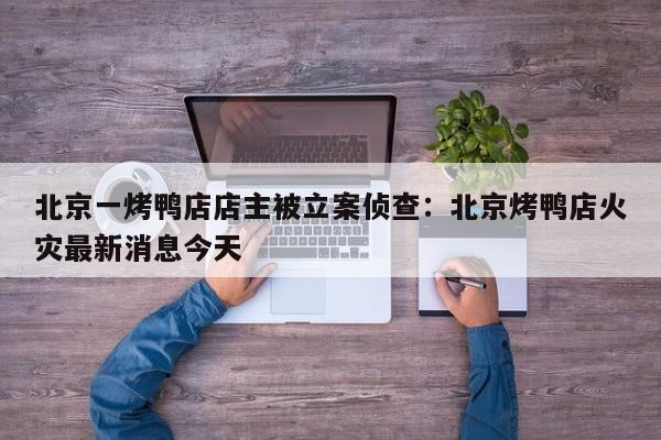 北京一烤鸭店店主被立案侦查：北京烤鸭店火灾最新消息今天