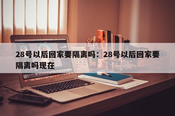 28号以后回家要隔离吗：28号以后回家要隔离吗现在
