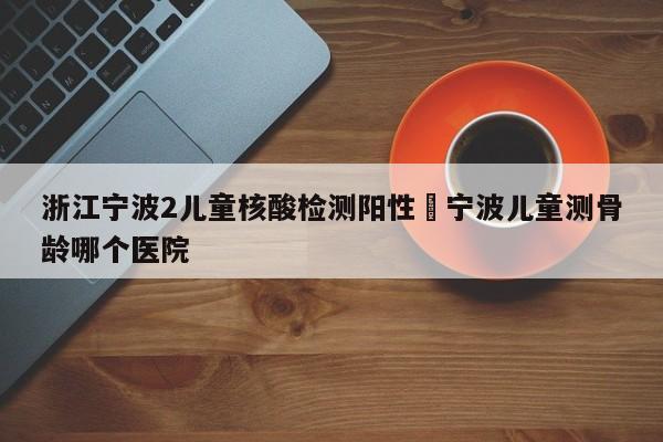浙江宁波2儿童核酸检测阳性›宁波儿童测骨龄哪个医院