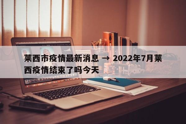 莱西市疫情最新消息 → 2022年7月莱西疫情结束了吗今天