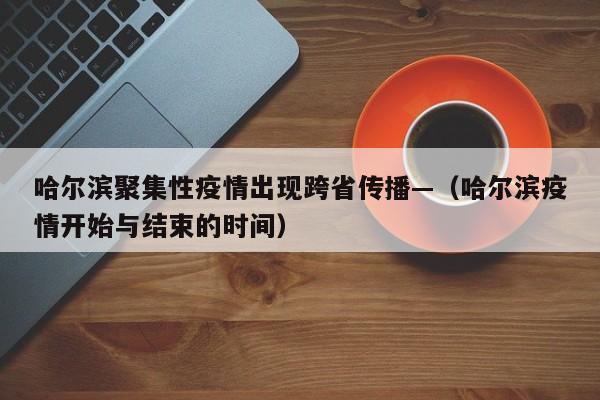 哈尔滨聚集性疫情出现跨省传播—（哈尔滨疫情开始与结束的时间）