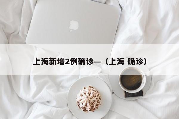 上海新增2例确诊—（上海 确诊）