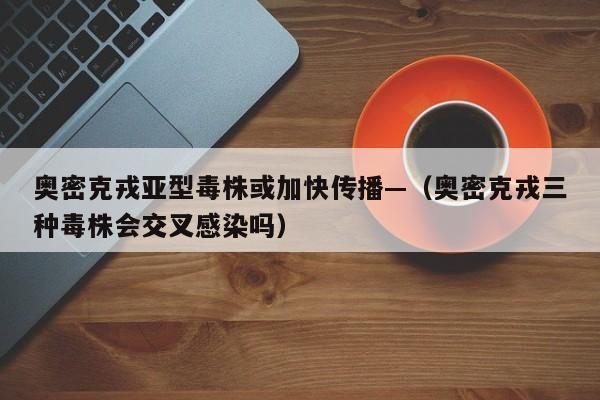 奥密克戎亚型毒株或加快传播—（奥密克戎三种毒株会交叉感染吗）