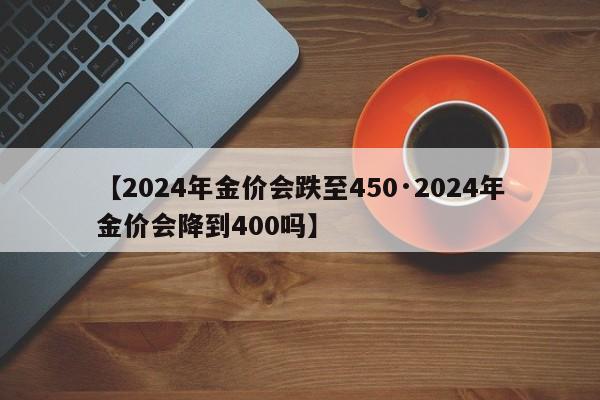 【2024年金价会跌至450·2024年金价会降到400吗】