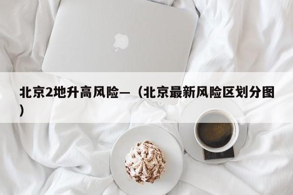 北京2地升高风险—（北京最新风险区划分图）