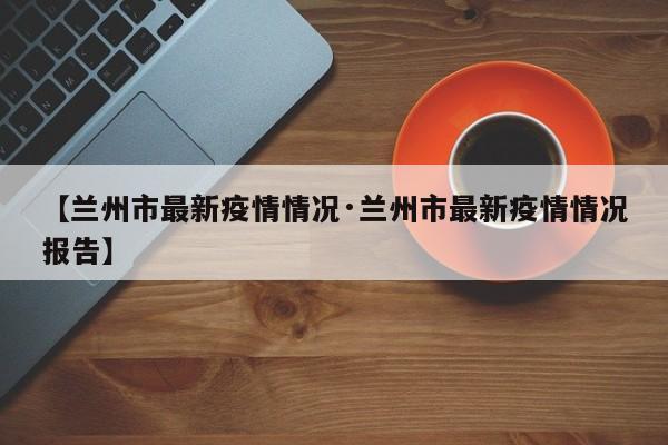 【兰州市最新疫情情况·兰州市最新疫情情况报告】