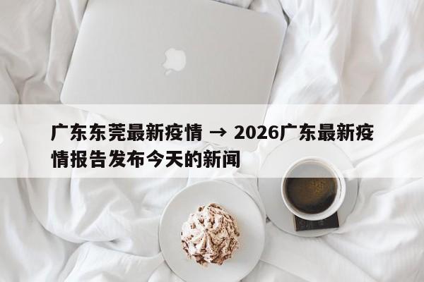 广东东莞最新疫情 → 2026广东最新疫情报告发布今天的新闻