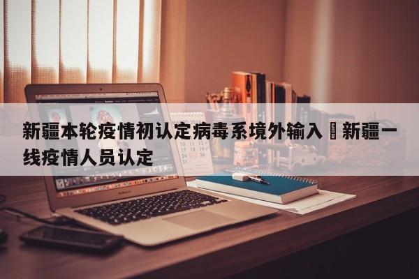 新疆本轮疫情初认定病毒系境外输入›新疆一线疫情人员认定