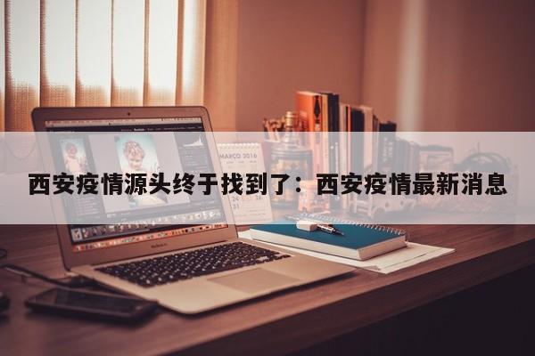 西安疫情源头终于找到了：西安疫情最新消息