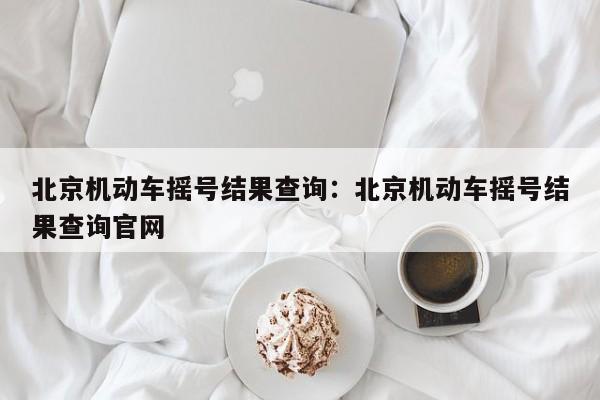 北京机动车摇号结果查询：北京机动车摇号结果查询官网