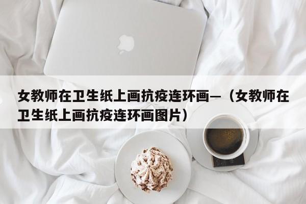女教师在卫生纸上画抗疫连环画—（女教师在卫生纸上画抗疫连环画图片）