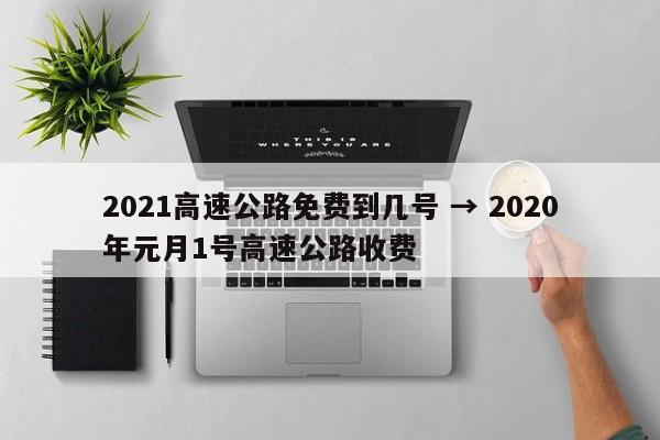 2021高速公路免费到几号 → 2020年元月1号高速公路收费