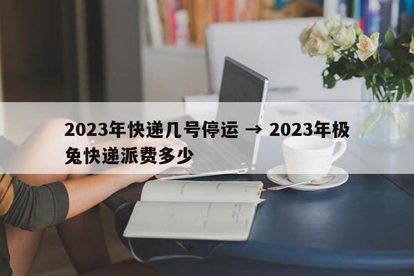 2023年快递几号停运 → 2023年极兔快递派费多少