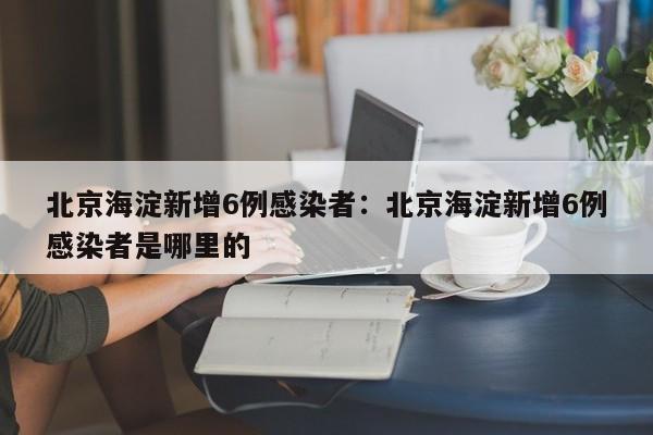 北京海淀新增6例感染者:北京海淀新增6例感染者是哪里的