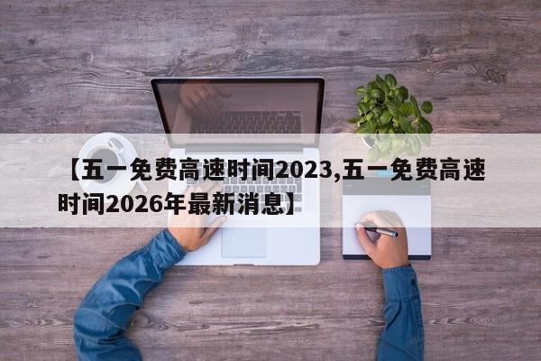 【五一免费高速时间2023,五一免费高速时间2026年最新消息】